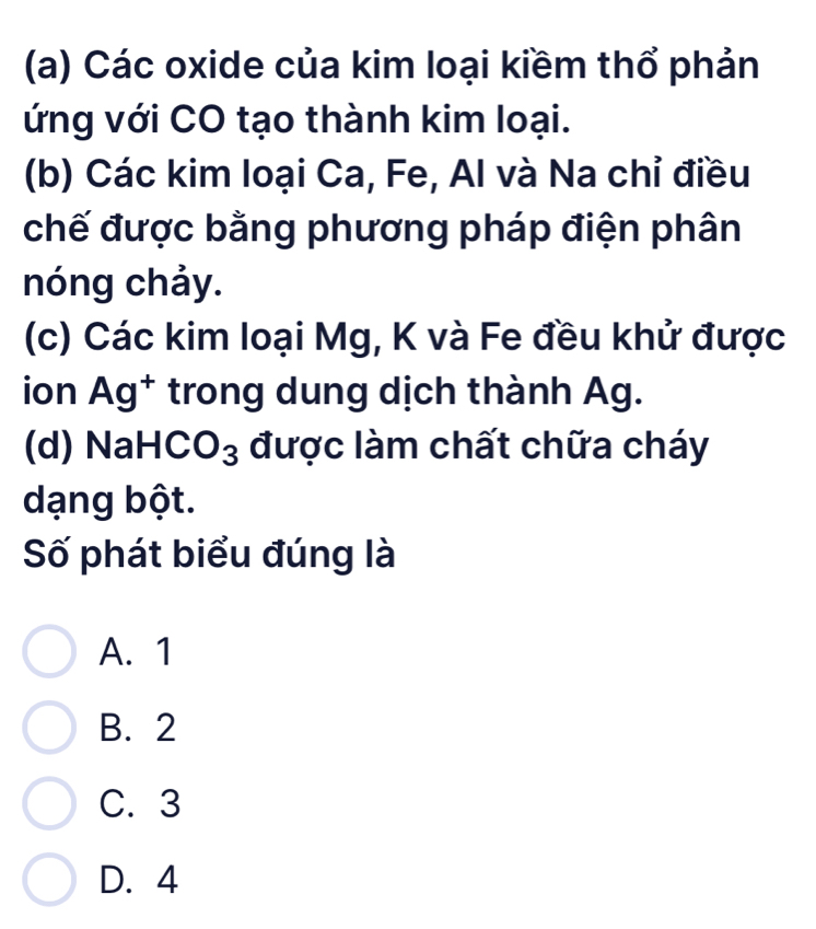 Các oxide của kim loại kiềm thổ phản
ứng với CO tạo thành kim loại.
(b) Các kim loại Ca, Fe, Al và Na chỉ điều
chế được bằng phương pháp điện phân
nóng chảy.
(c) Các kim loại Mg, K và Fe đều khử được
ion Ag^+ trong dung dịch thành Ag.
(d) NaH CO_3 được làm chất chữa cháy
dạng bột.
Số phát biểu đúng là
A. 1
B. 2
C. 3
D. 4