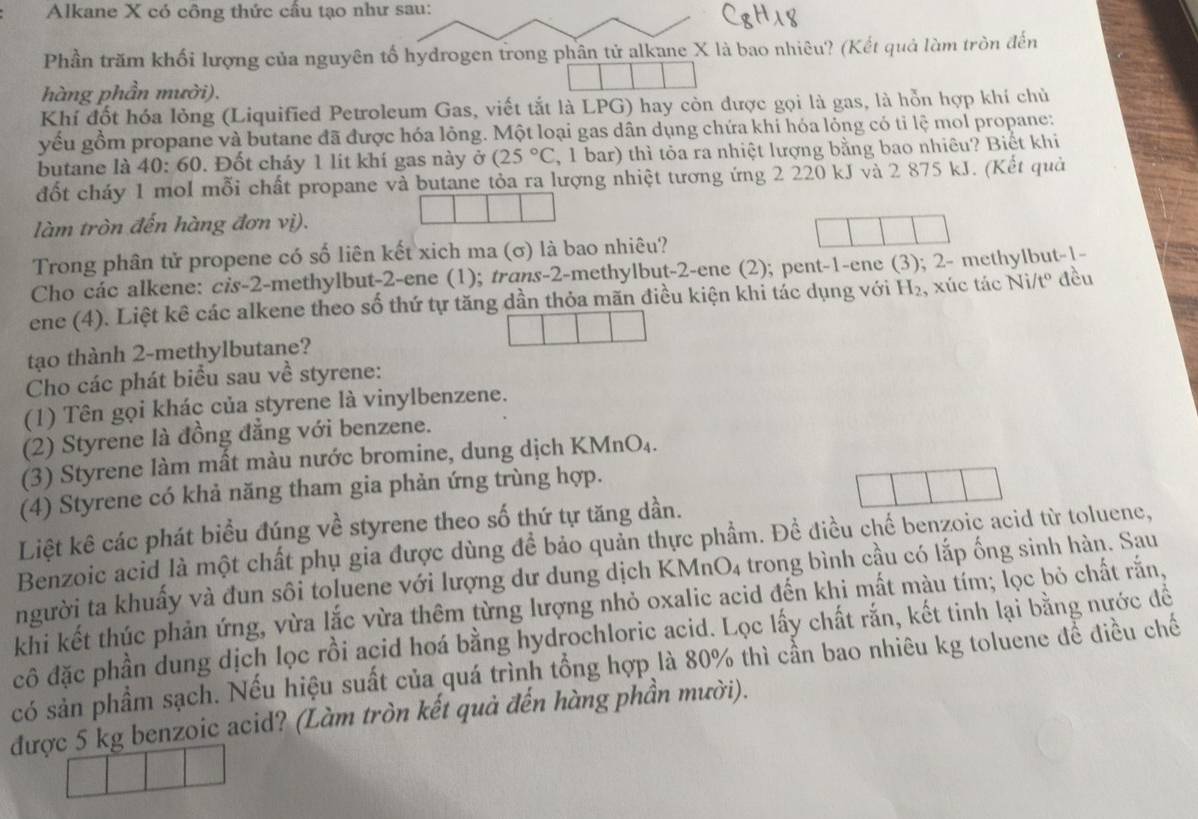 Alkane X có công thức cầu tạo như sau:
Phần trăm khối lượng của nguyên tố hydrogen trong phân tử alkane X là bao nhiêu? (Kết quả làm tròn đến
hàng phần mười).
Khí đốt hóa lỏng (Liquified Petroleum Gas, viết tắt là LPG) hay còn được gọi là gas, là hỗn hợp khí chủ
yếu gồm propane và butane đã được hóa lỏng. Một loại gas dân dụng chứa khỉ hóa lồng có tỉ lệ mol propane:
butane là 40: 60. Đốt cháy 1 lit khí gas này ở (25°C , 1 bar) thì tỏa ra nhiệt lượng bằng bao nhiêu? Biết khi
đốt cháy 1 mol mỗi chất propane và butane tỏa ra lượng nhiệt tương ứng 2 220 kJ và 2 875 kJ. (Kết quả
làm tròn đến hàng đơn vị).
Trong phân tử propene có số liên kết xich ma (σ) là bao nhiêu?
Cho các alkene: cis-2-methylbut-2-ene (1); trans-2-methylbut-2-ene (2); pent-1-ene (3); 2- methylbut-1-
ene (4). Liệt kê các alkene theo số thứ tự tăng dần thỏa mãn điều kiện khi tác dụng với H y , xúc tác Ni/tº đều
tạo thành 2-methylbutane?
Cho các phát biểu sau về styrene:
(1) Tên gọi khác của styrene là vinylbenzene.
(2) Styrene là đồng đẳng với benzene.
(3) Styrene làm mất màu nước bromine, dung dịch KMnO₄.
(4) Styrene có khả năng tham gia phản ứng trùng hợp.
Liệt kê các phát biểu đúng về styrene theo số thứ tự tăng dần.
Benzoic acid là một chất phụ gia được dùng để bảo quản thực phẩm. Để điều chế benzoic acid từ toluene,
người ta khuấy và đun sôi toluene với lượng dư dung dịch KMnO4 trong bình cầu có lắp ống sinh hàn. Sau
khi kết thúc phản ứng, vừa lắc vừa thêm từng lượng nhỏ oxalic acid đến khi mất màu tím; lọc bỏ chất rắn,
cô đặc phần dung dịch lọc rồi acid hoá bằng hydrochloric acid. Lọc lấy chất rắn, kết tinh lại bằng nước đề
có sản phẩm sạch. Nếu hiệu suất của quá trình tổng hợp là 80% thì cần bao nhiêu kg toluene để điều chế
được 5 kg benzoic acid? (Làm tròn kết quả đến hàng phần mười).