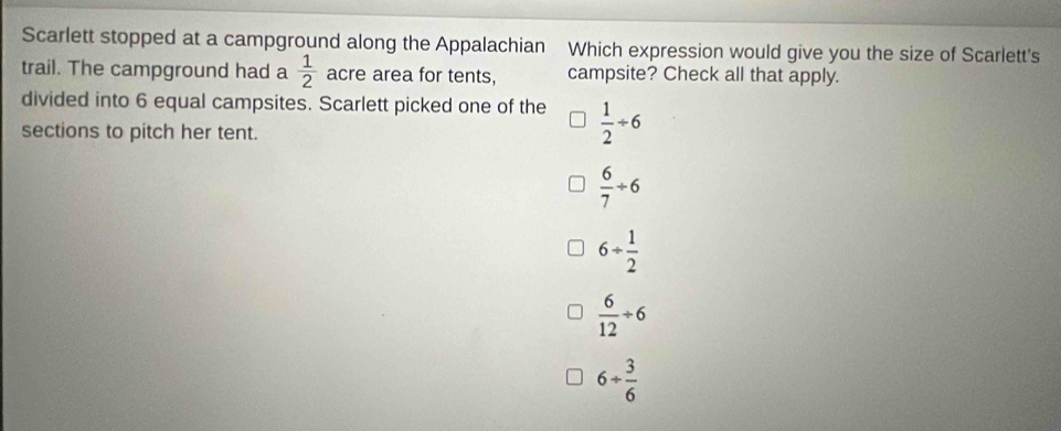 Scarlett stopped at a campground along the Appalachian Which expression would give you the size of Scarlett's
trail. The campground had a  1/2  acre area for tents, campsite? Check all that apply.
divided into 6 equal campsites. Scarlett picked one of the  1/2 / 6
sections to pitch her tent.
 6/7 / 6
6+ 1/2 
 6/12 / 6
6+ 3/6 