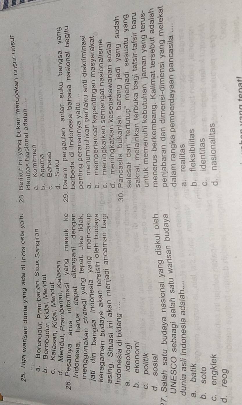 Tiga warisan dunia yang ada di Indonesia yaitu 28. Berikut ini yang bukan merupakan unsur-unsur
identitas Nasional adalah ...
a. Borobudur, Prambanan, Situs Sangiran a. Komitmen
b. Borobudur, Kidal, Mendut b. Agama
c. Kalasan, Kidal, Mendut c. Bahasa
d. Mendut, Prambanan, Kalasan d. Suku
26. Pesatnya arus informasi yang masuk ke 29. Dalam pergaulan antar suku bangsa yang
Indonesia, harus dapat ditangani dengan berbeda di Indonesia bahasa nasional begitu
menggunakan strategi yang tepat. Jika tidak, penting peranannya yaitu....
jati diri bangsa Indonesia yang mencakup a. menumbuhkan perilaku anti-diskriminasi
keragaman budaya akan tersisih oleh budaya b. memperlancar kepentingan masyarakat
asing. Situasi ini akan menjadi ancaman bagi c. meningkatkan semangat nasionalisme
d. meningkatkan kesetiakawanan sosial
Indonesia di bidang ..
30. Pancasila bukanlah barang jadi yang sudah
a. ideologi selesai  dan “tertutup”  menjadi sesuatu yan
b. ekonomi sakral, melainkan terbuka bagi tafsir-tafsir baru
c. politik
untuk memenuhi kebutuhan jaman yang terus-
d. sosial
27, Salah satu budaya nasional yang diakui oleh menerus berkembang. Kalimat tersebut adalah
UNESCO sebaagi salah satu warisan budaya penjabaran dari dimensi-dimensi yang melekat
dalam rangka pemberdayaan pancasila ....
dunia asli Indonesia adalah....
a. realitas
a. batik b. fleksibilitas
b. soto c. identitas
c. engklek d. nasionalitas
d. reog