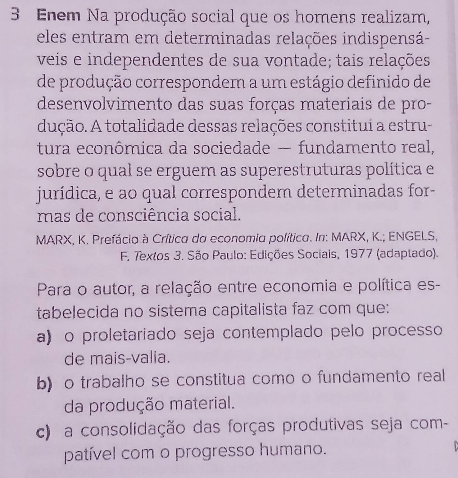 Enem Na produção social que os homens realizam,
eles entram em determinadas relações indispensá-
veis e independentes de sua vontade; tais relações
de produção correspondem a um estágio definido de
desenvolvimento das suas forças materiais de pro-
dução. A totalidade dessas relações constitui a estru-
tura econômica da sociedade — fundamento real,
sobre o qual se erguem as superestruturas política e
jurídica, e ao qual correspondem determinadas for-
mas de consciência social.
MARX, K. Prefácio à Crítica da economia política. In: MARX, K.; ENGELS,
F. Textos 3. São Paulo: Edições Sociais, 1977 (adaptado).
Para o autor, a relação entre economia e política es-
tabelecida no sistema capitalista faz com que:
a) o proletariado seja contemplado pelo processo
de mais-valia.
b) o trabalho se constitua como o fundamento real
da produção material.
c) a consolidação das forças produtivas seja com-
patível com o progresso humano.