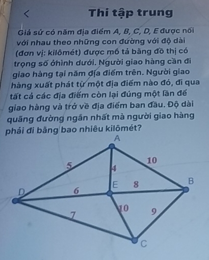 Thi tập trung 
Giá sứ có năm địa điểm A, B, C, D, E được nối 
với nhau theo những con đường với độ dài 
(đơn vị: kilômét) được mồ tả bằng đồ thị có 
trọng số ởhình dưới. Người giao hàng cần đi 
giao hàng tại năm địa điểm trên. Người giao 
hàng xuất phát từ một địa điểm nào đó, đi qua 
tất cá các địa điểm còn lại đúng một lần đế 
giao hàng và trở về địa điểm ban đầu. Độ dài 
quãng đường ngần nhất mà người giao hàng