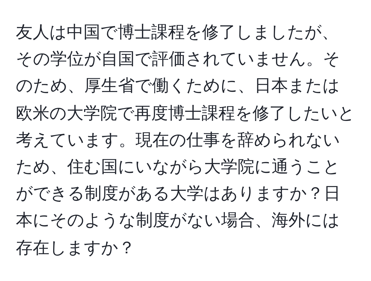 友人は中国で博士課程を修了しましたが、その学位が自国で評価されていません。そのため、厚生省で働くために、日本または欧米の大学院で再度博士課程を修了したいと考えています。現在の仕事を辞められないため、住む国にいながら大学院に通うことができる制度がある大学はありますか？日本にそのような制度がない場合、海外には存在しますか？