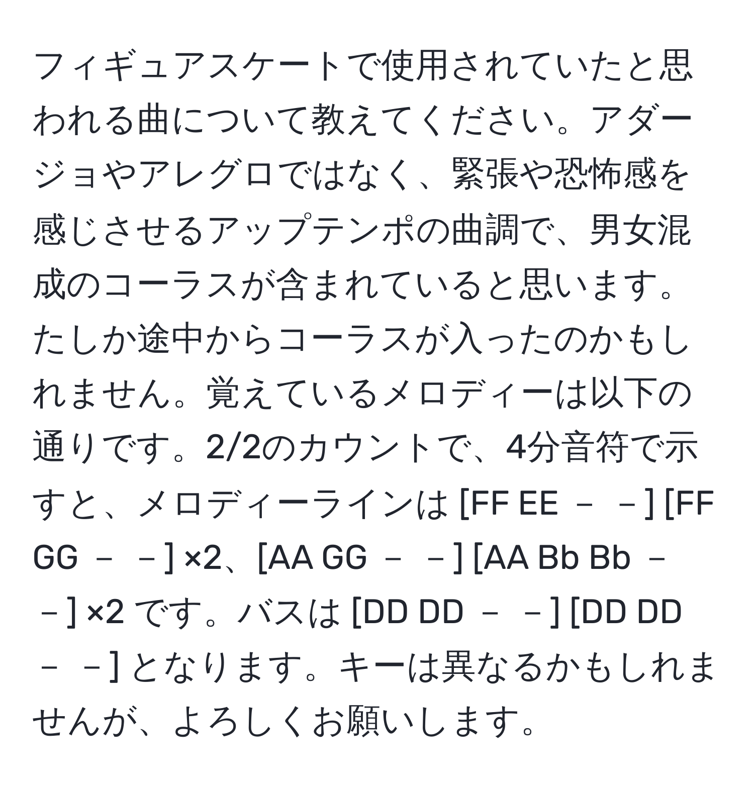 フィギュアスケートで使用されていたと思われる曲について教えてください。アダージョやアレグロではなく、緊張や恐怖感を感じさせるアップテンポの曲調で、男女混成のコーラスが含まれていると思います。たしか途中からコーラスが入ったのかもしれません。覚えているメロディーは以下の通りです。2/2のカウントで、4分音符で示すと、メロディーラインは [FF EE － －] [FF GG － －] ×2、[AA GG － －] [AA Bb Bb － －] ×2 です。バスは [DD DD － －] [DD DD － －] となります。キーは異なるかもしれませんが、よろしくお願いします。