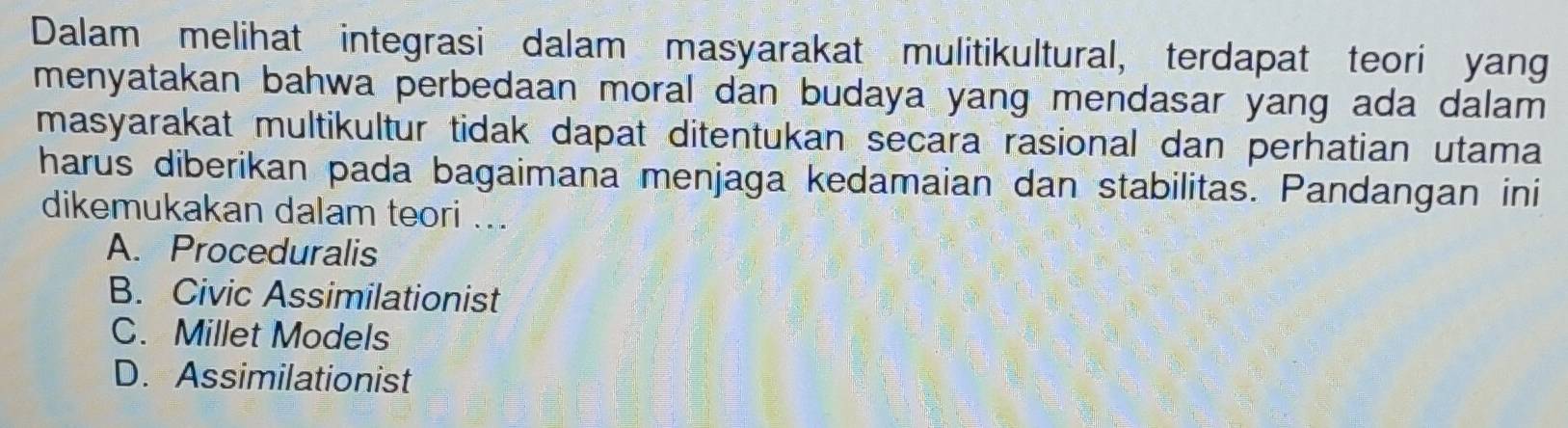 Dalam melihat integrasi dalam masyarakat mulitikultural, terdapat teori yang
menyatakan bahwa perbedaan moral dan budaya yang mendasar yang ada dalam 
masyarakat multikultur tidak dapat ditentukan secara rasional dan perhatian utama
harus diberikan pada bagaimana menjaga kedamaian dan stabilitas. Pandangan ini
dikemukakan dalam teori ...
A. Proceduralis
B. Civic Assimilationist
C. Millet Models
D. Assimilationist