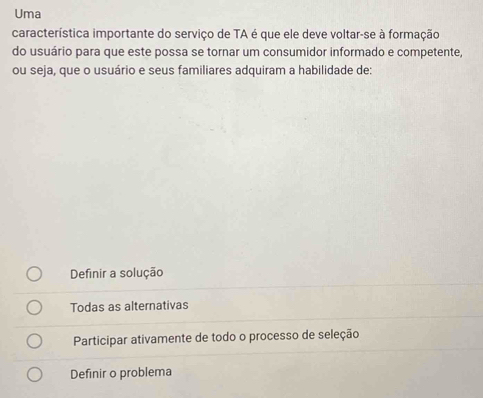 Uma
característica importante do serviço de TA é que ele deve voltar-se à formação
do usuário para que este possa se tornar um consumidor informado e competente,
ou seja, que o usuário e seus familiares adquiram a habilidade de:
Definir a solução
Todas as alternativas
Participar ativamente de todo o processo de seleção
Definir o problema