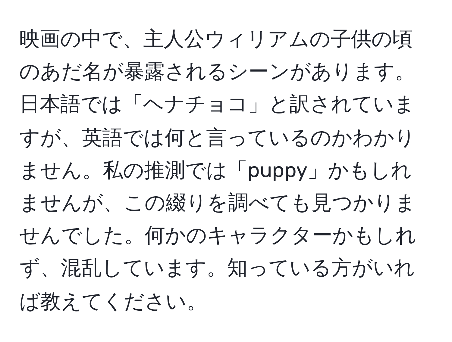 映画の中で、主人公ウィリアムの子供の頃のあだ名が暴露されるシーンがあります。日本語では「ヘナチョコ」と訳されていますが、英語では何と言っているのかわかりません。私の推測では「puppy」かもしれませんが、この綴りを調べても見つかりませんでした。何かのキャラクターかもしれず、混乱しています。知っている方がいれば教えてください。