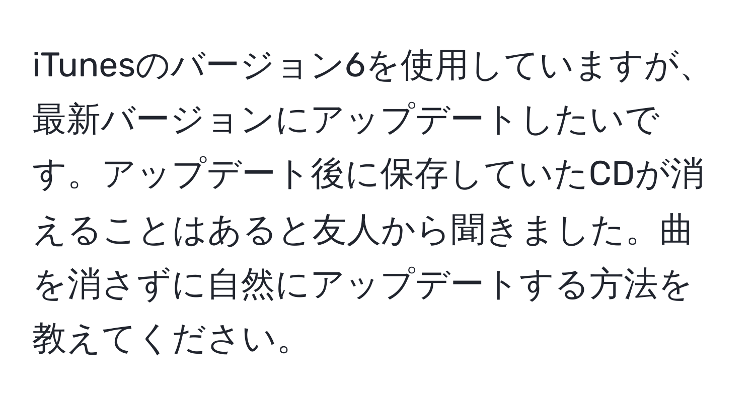 iTunesのバージョン6を使用していますが、最新バージョンにアップデートしたいです。アップデート後に保存していたCDが消えることはあると友人から聞きました。曲を消さずに自然にアップデートする方法を教えてください。