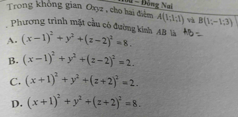 1ou - Đông Nai
Trong không gian Oxyz , cho hai điểm A(1;1;1) và B(1;-1;3). Phương trình mặt cầu có đường kính AB là
A. (x-1)^2+y^2+(z-2)^2=8.
B. (x-1)^2+y^2+(z-2)^2=2.
C. (x+1)^2+y^2+(z+2)^2=2.
D. (x+1)^2+y^2+(z+2)^2=8.