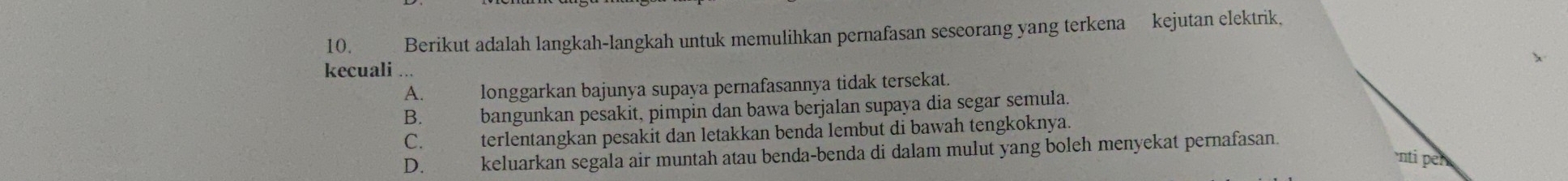 Berikut adalah langkah-langkah untuk memulihkan pernafasan seseorang yang terkena kejutan elektrik.
kecuali ...
A. longgarkan bajunya supaya pernafasannya tidak tersekat.
B.£ bangunkan pesakit, pimpin dan bawa berjalan supaya dia segar semula.
C. terlentangkan pesakit dan letakkan benda lembut di bawah tengkoknya.
D. keluarkan segala air muntah atau benda-benda di dalam mulut yang boleh menyekat pernafasan
nti n