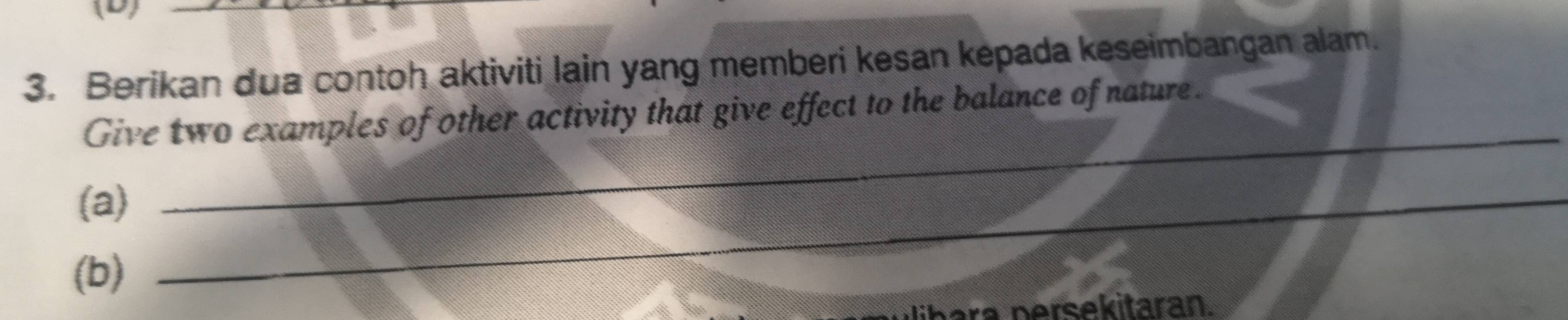 Berikan dua contoh aktiviti lain yang memberi kesan kepada keseimbangan alam. 
Give two examples of other activity that give effect to the balance of nature. 
(a)_ 
_ 
(b) 
persekitaran.