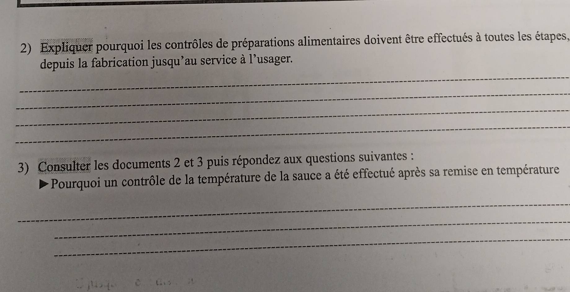 Expliquer pourquoi les contrôles de préparations alimentaires doivent être effectués à toutes les étapes, 
_ 
depuis la fabrication jusqu’au service à l’usager. 
_ 
_ 
_ 
3) Consulter les documents 2 et 3 puis répondez aux questions suivantes : 
Pourquoi un contrôle de la température de la sauce a été effectué après sa remise en température 
_ 
_ 
_