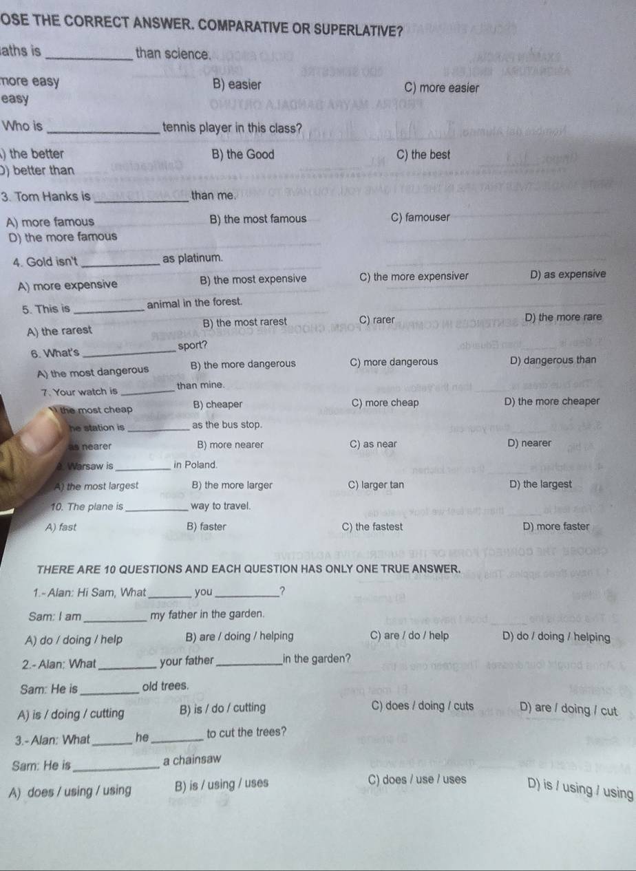 OSE THE CORRECT ANSWER. COMPARATIVE OR SUPERLATIVE?
aths is _than science.
ore easy B) easier C) more easier
easy
Who is _tennis player in this class?
) the better B) the Good C) the best
D) better than
3. Tom Hanks is _than me.
A) more famous B) the most famous C) famouser
D) the more famous
4. Gold isn't _as platinum.
A) more expensive B) the most expensive C) the more expensiver D) as expensive
5. This is _animal in the forest.
A) the rarest B) the most rarest C) rarer
D) the more rare
6. What's _sport?
A) the most dangerous B) the more dangerous C) more dangerous D) dangerous than
7. Your watch is _than mine.
the most cheap B) cheaper C) more cheap D) the more cheaper
he station is _as the bus stop.
as nearer B) more nearer C) as near D) nearer
Warsaw is _in Poland.
A) the most largest B) the more larger C) larger tan D) the largest
10. The plane is _way to travel.
A) fast B) faster C) the fastest D) more faster
THERE ARE 10 QUESTIONS AND EACH QUESTION HAS ONLY ONE TRUE ANSWER.
1.- Alan: Hi Sam, What _you_ ?
Sam: I am_ my father in the garden.
A) do / doing / help B) are / doing / helping C) are / do / help D) do / doing / helping
2.- Alan; What _your father_ in the garden?
Sam: He is_ old trees.
A) is / doing / cutting B) is / do / cutting C) does / doing / cuts D) are / doing / cut
3.- Alan: What_ he_ to cut the trees?
Sam: He is_ a chainsaw
C) does / use / uses
A) does / using / using B) is / using / uses D) is / using / using