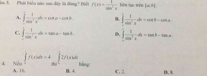 ầu 3. Phát biểu nào sau đây là đúng? Biết f(x)= 1/sin^2x  liên tục trên [a;b].
A. ∈tlimits _a^(hfrac 1)sin^2xdx=cot a-cot b. ∈tlimits _a^(bfrac 1)sin^2xdx=cot b-cot a. 
B.
C. ∈tlimits _a^(bfrac 1)sin^2xdx=tan a-tan b. ∈tlimits _a^(bfrac 1)sin^2xdx=tan b-tan a. 
D.
4. Nếu ∈tlimits _0^(1f(x)dx=4∈tlimits _thi^1)^12f(x)dx bằng:
A. 16. B. 4. C. 2. D. 8.