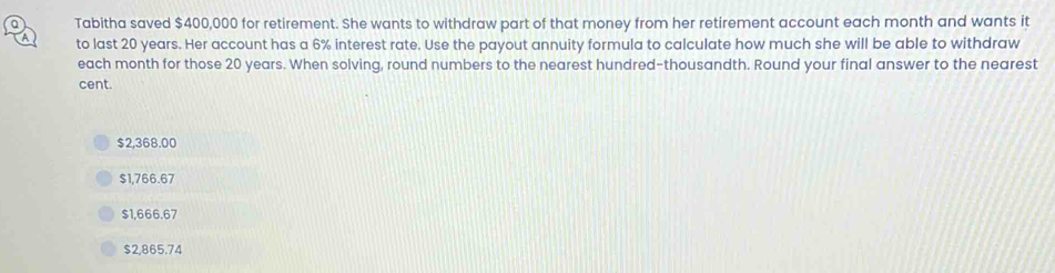 Tabitha saved $400,000 for retirement. She wants to withdraw part of that money from her retirement account each month and wants it
A to last 20 years. Her account has a 6% interest rate. Use the payout annuity formula to calculate how much she will be able to withdraw
each month for those 20 years. When solving, round numbers to the nearest hundred-thousandth. Round your final answer to the nearest
cent.
$2,368.00
$1,766.67
$1,666.67
$2,865.74