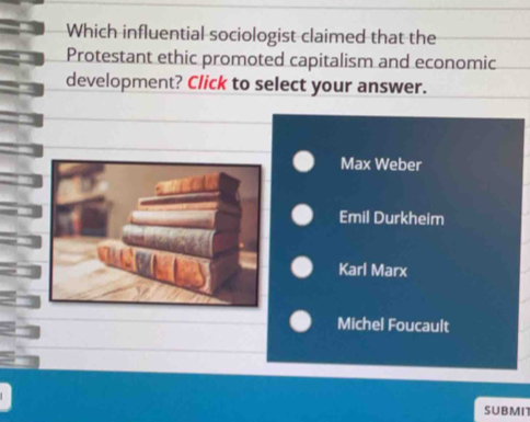 Which influential sociologist claimed that the
Protestant ethic promoted capitalism and economic
development? Click to select your answer.
Max Weber
Emil Durkheim
Karl Marx
Michel Foucault
SUBMIT