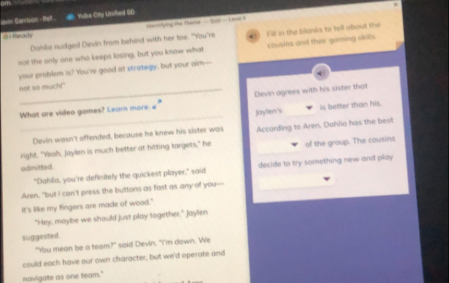 cm 
iavin Garrison - Ref.. Yuba City Unified SD 
Mdensifying the theme — Quir — Level F x 
B1 Rteady 
Dahlia nudged Devin from behind with her toe. "You're () Fill in the blanks to tell about the 
not the only one who keeps losing, but you know what cousins and their gaming skills. 
your problem is? You're good at strategy, but your aim— 
not so much!" 
_ 
What are video games? Learn more. ₹ Devin agrees with his sister that 
Jaylen's is better than his. 
Devin wasn't offended, because he knew his sister was According to Aren, Dahlia has the best 
right. "Yeah, Jaylen is much better at hitting targets," he 
admitted. of the group. The cousins 
"Dahlia, you're definitely the quickest player," said decide to try something new and play 
Aren, "but I can't press the buttons as fast as any of you-- 
it's like my fingers are made of wood." 
"Hey, maybe we should just play together," Jaylen 
suggested. 
"You mean be a team?" said Devin. "I'm down. We 
could each have our own character, but we'd operate and 
navigate as one team."