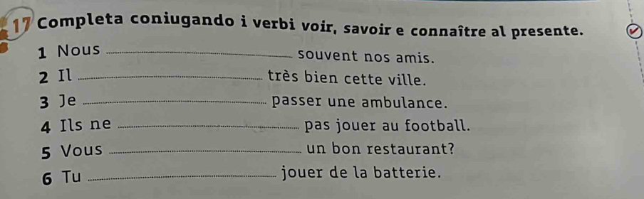 Completa coniugando i verbi voir, savoir e connaître al presente. 
1 Nous_ 
souvent nos amis. 
2 Il _très bien cette ville. 
3 Je _passer une ambulance. 
4 Ils ne _pas jouer au football. 
5 Vous _un bon restaurant? 
6 Tu _jouer de la batterie.