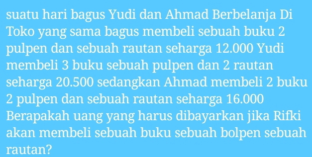 suatu hari bagus Yudi dan Ahmad Berbelanja Di 
Toko yang sama bagus membeli sebuah buku 2
pulpen dan sebuah rautan seharga 12.000 Yudi 
membeli 3 buku sebuah pulpen dan 2 rautan 
seharga 20.500 sedangkan Ahmad membeli 2 buku
2 pulpen dan sebuah rautan seharga 16.000
Berapakah uang yang harus dibayarkan jika Rifki 
akan membeli sebuah buku sebuah bolpen sebuah 
rautan?