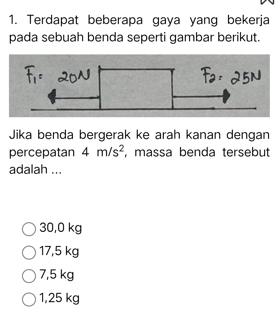 Terdapat beberapa gaya yang bekerja
pada sebuah benda seperti gambar berikut.
Jika benda bergerak ke arah kanan dengan
percepatan 4m/s^2 , massa benda tersebut
adalah ...
30,0 kg
17,5 kg
7,5 kg
1,25 kg