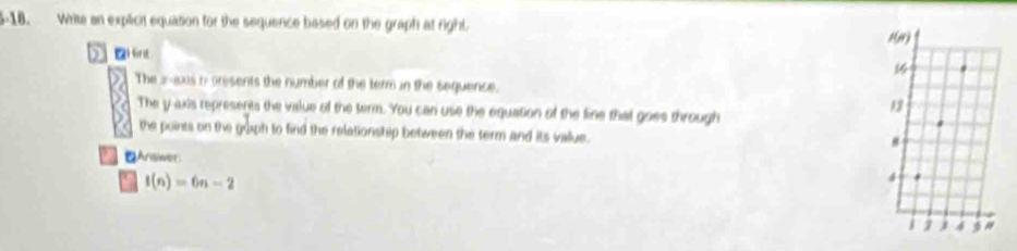 5-18. Write an explicit equation for the sequence based on the graph at right.
D i 6int
The 2-w0s a presents the number of the term in the sequence.
The y axis represents the value of the term. You can use the equation of the line that goes through
the points on the goph to find the relationship between the term and its value.
Answet
f(n)=6n-2