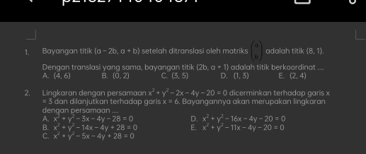 Bayangan titik (a-2b,a+b) setelah ditranslasi oleh matriks beginpmatrix a bendpmatrix adalah titik (8,1). 
Dengan translasi yang sama, bayangan titik (2b a+1) adalah titik berkoordinat
A. (4,6) B. (0,2) C. (3,5) D. (1,3) E. (2,4)
2. Lingkaran dengan persamaan x^2+y^2-2x-4y-20=0 dicerminkan terhadap garis x
=3 dan dilanjutkan terhadap garis x=6 Bayangannya akan merupakan lingkaran
dengan persamaan
A. x^2+y^2-3x-4y-28=0 D. x^2+y^2-16x-4y-20=0
B. x^2+y^2-14x-4y+28=0 E. x^2+y^2-11x-4y-20=0
C. x^2+y^2-5x-4y+28=0