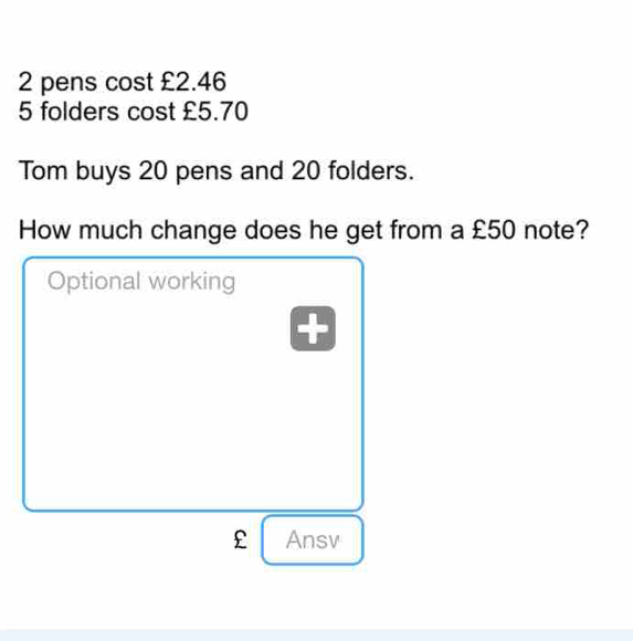 2 pens cost £2.46
5 folders cost £5.70
Tom buys 20 pens and 20 folders. 
How much change does he get from a £50 note? 
Optional working

£ Ansv