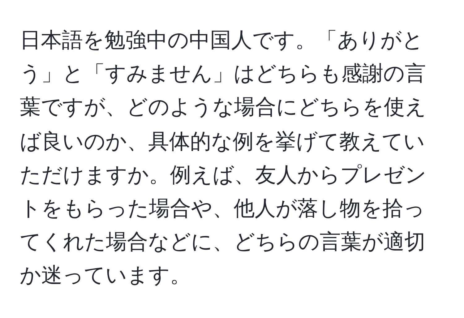 日本語を勉強中の中国人です。「ありがとう」と「すみません」はどちらも感謝の言葉ですが、どのような場合にどちらを使えば良いのか、具体的な例を挙げて教えていただけますか。例えば、友人からプレゼントをもらった場合や、他人が落し物を拾ってくれた場合などに、どちらの言葉が適切か迷っています。