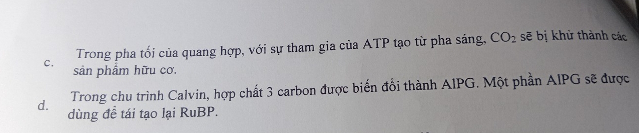 Trong pha tối của quang hợp, với sự tham gia của ATP tạo từ pha sáng, CO_2 sẽ bị khử thành các
C. sản phẩm hữu cơ.
d. Trong chu trình Calvin, hợp chất 3 carbon được biến đổi thành AIPG. Một phần AIPG sẽ được
dùng để tái tạo lại RuBP.