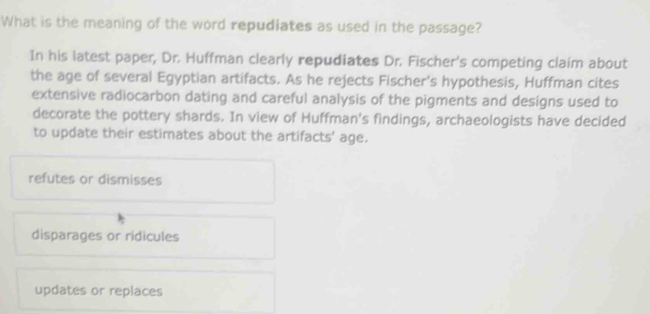 What is the meaning of the word repudiates as used in the passage?
In his latest paper, Dr. Huffman clearly repudiates Dr. Fischer's competing claim about
the age of several Egyptian artifacts. As he rejects Fischer's hypothesis, Huffman cites
extensive radiocarbon dating and careful analysis of the pigments and designs used to
decorate the pottery shards. In view of Huffman's findings, archaeologists have decided
to update their estimates about the artifacts' age.
refutes or dismisses
disparages or ridicules
updates or replaces