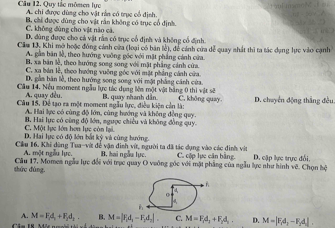 Quy tắc mômen lực
A. chi được dùng cho vật rắn có trục cố định.
B. chi được dùng cho vật rắn không có trục cố định.
C. không dùng cho vật nào cả.
D. dùng được cho cả vật rắn có trục cố định và không cố định.
Câu 13. Khi mở hoặc đóng cánh cửa (loại có bản lề), để cánh cửa dễ quay nhất thì ta tác dụng lực vào cạnh
A. gần bản lề, theo hướng vuông góc với mặt phẳng cánh cửa.
B. xa bản lề, theo hướng song song với mặt phẳng cánh cửa.
C. xa bản lề, theo hướng vuông góc với mặt phẳng cánh cửa.
D. gần bản lề, theo hướng song song với mặt phẳng cánh cửa.
Câu 14. Nếu moment ngẫu lực tác dụng lên một vật bằng 0 thì vật sẽ
A. quay đều. B. quay nhanh dần. C. không quay. D. chuyền động thẳng đều.
Câu 15. Để tạo ra một moment ngẫu lực, điều kiện cần là:
A. Hai lực có cùng độ lớn, cùng hướng và không đồng quy.
B. Hai lực có cùng độ lớn, ngược chiều và không đồng quy.
C. Một lực lớn hơn lực còn lại.
D. Hai lực có độ lớn bất kỳ và cùng hướng.
Câu 16. Khi dùng Tua-vít để vặn đinh vít, người ta đã tác dụng vào các đinh vít
A. một ngẫu lực. B. hai ngẫu lực. C. cặp lực cân bằng. D. cặp lực trực đối.
Câu 17. Momen ngẫu lực đối với trục quay O vuông góc với mặt phẳng của ngẫu lực như hình vẽ. Chọn hệ
thức đúng.
A. M=F_1d_1+F_2d_2. B. M=|F_1d_1-F_2d_2|. C. M=F_1d_2+F_2d_1. D. M=|F_1d_2-F_2d_1|.
Câu 18. Một người tài xố dùy