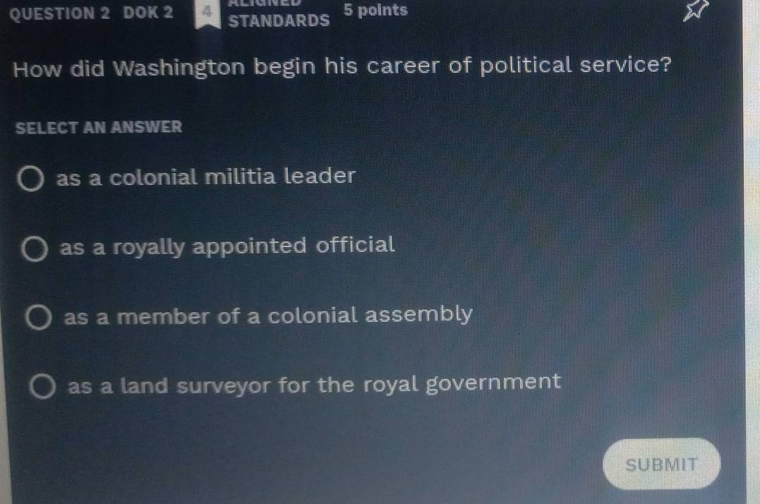 DOK 2 4 STANDARDS 5 points
How did Washington begin his career of political service?
SELECT AN ANSWER
as a colonial militia leader
as a royally appointed official
as a member of a colonial assembly
as a land surveyor for the royal government
SUBMIT