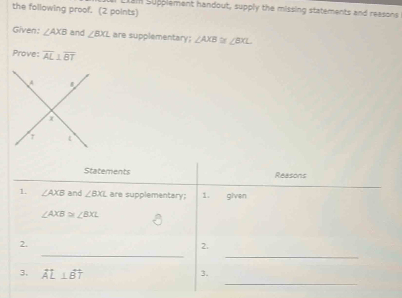 the following proof. (2 points) 
er Etam Supplement handout, supply the missing statements and reasons 
Given: ∠ AXB and ∠ BXL are supplementary; ∠ AXB≌ ∠ BXL
Prove: overline AL⊥ overline BT
Statements Reasons 
1. ∠ AXB and ∠ BXL are supplementary; 1. given
∠ AXB≌ ∠ BXL
_ 
2. 
2. 
_ 
_ 
3. overleftrightarrow AL⊥ overleftrightarrow BT 3.