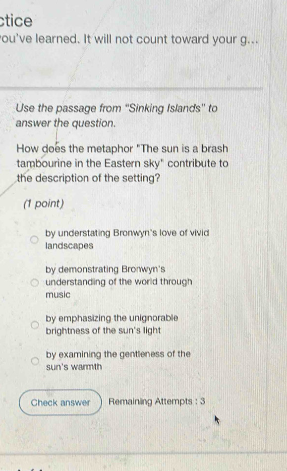 ctice
ou've learned. It will not count toward your g...
Use the passage from “Sinking Islands” to
answer the question.
How does the metaphor "The sun is a brash
tambourine in the Eastern sky" contribute to
the description of the setting?
(1 point)
by understating Bronwyn's love of vivid
landscapes
by demonstrating Bronwyn's
understanding of the world through
music
by emphasizing the unignorable
brightness of the sun's light
by examining the gentleness of the
sun's warmth
Check answer Remaining Attempts : 3