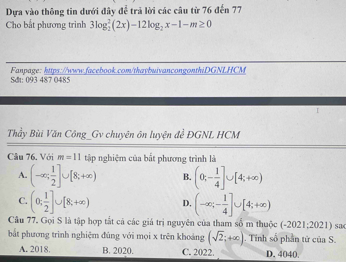 Dựa vào thông tin dưới đây để trả lời các câu từ 76 đến 77
Cho bất phương trình 3log _2^(2(2x)-12log _2)x-1-m≥ 0
Fanpage: https://www.facebook.com/thaybuivancongonthiDGNLHCM
Sđt: 093 487 0485
Thầy Bùi Văn Công_Gv chuyên ôn luyện đề ĐGNL HCM
Câu 76. Với m=11 tập nghiệm của bất phương trình là
A. (-∈fty ; 1/2 ]∪ [8;+∈fty ) (0;- 1/4 ]∪ [4;+∈fty )
B.
C. (0; 1/2 ]∪ [8;+∈fty )
D. (-∈fty ;- 1/4 ]∪ [4;+∈fty )
Câu 77. Gọi S là tập hợp tất cả các giá trị nguyên của tham số m thuộc (-2021;2021) sa(
bất phương trình nghiệm đúng với mọi x trên khoảng (sqrt(2);+∈fty ). Tính số phần tử của S.
A. 2018. B. 2020. C. 2022. D. 4040.