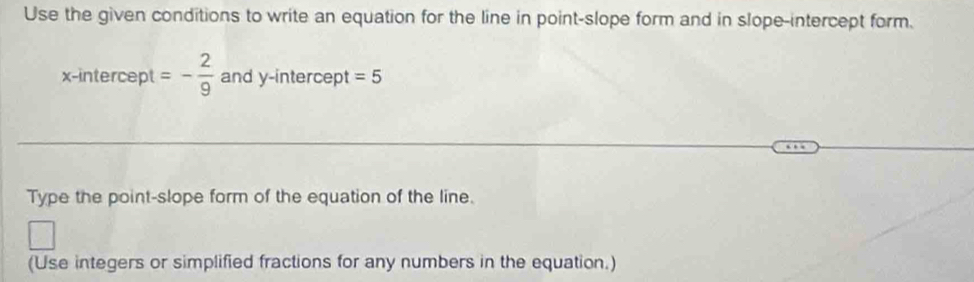 Use the given conditions to write an equation for the line in point-slope form and in slope-intercept form. 
x-intercept =- 2/9  and y-intercept =5
Type the point-slope form of the equation of the line. 
(Use integers or simplified fractions for any numbers in the equation.)