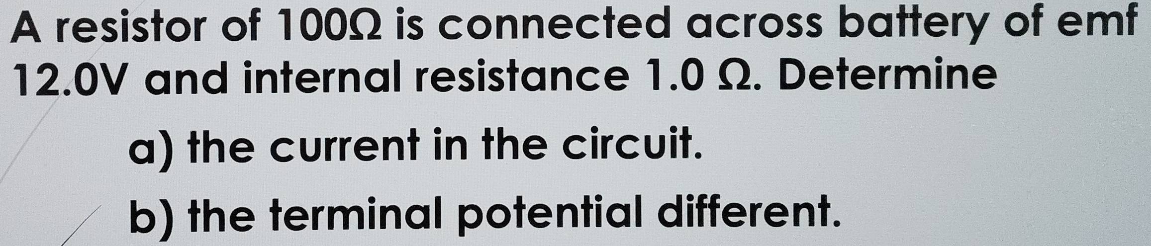 A resistor of 100Ω is connected across battery of emf
12.0V and internal resistance 1.0 Ω. Determine 
a) the current in the circuit. 
b) the terminal potential different.