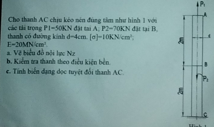 P_1
Cho thanh AC chịu kéo nén đúng tâm như hình 1 với
các tái trọng P1=50KN đặt tai A P2=70KN đặt tại B
thanh có đường kính d=4cm.[sigma ]=10KN/cm^2;
E=20MN/cm^2
a. Về biểu đồ nội lực Nz
b Kiểm tra thanh theo điều kiện bền.
c. Tính biển dạng dọc tuyệt đổi thanh AC.