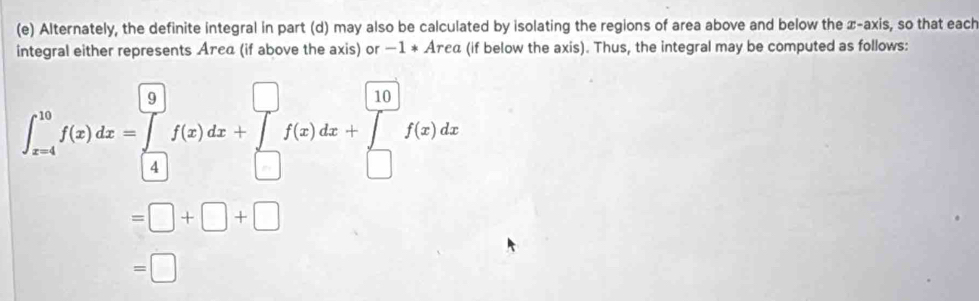 Alternately, the definite integral in part (d) may also be calculated by isolating the regions of area above and below the x-axis, so that each 
integral either represents Агεα (if above the axis) or -1, * Аτεα (if below the axis). Thus, the integral may be computed as follows:
∈t _(x-4)^(10)f(x)dx=∈tlimits _((4))^9f(x)dx+∈tlimits _(□)^(□)f(x)dx+∈tlimits _(□)^(□)f(x)dx
=□ +□ +□
=□