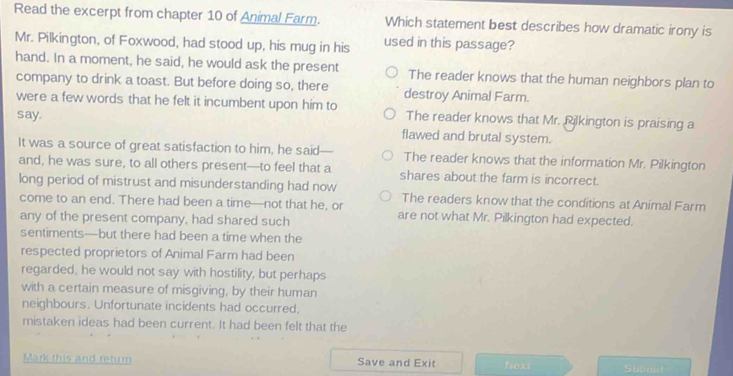 Read the excerpt from chapter 10 of Animal Farm. Which statement best describes how dramatic irony is
Mr. Pilkington, of Foxwood, had stood up, his mug in his used in this passage?
hand. In a moment, he said, he would ask the present The reader knows that the human neighbors plan to
company to drink a toast. But before doing so, there destroy Animal Farm.
were a few words that he felt it incumbent upon him to The reader knows that Mr. Pilkington is praising a
say.
flawed and brutal system.
It was a source of great satisfaction to him, he said— The reader knows that the information Mr. Pilkington
and, he was sure, to all others present—to feel that a shares about the farm is incorrect.
long period of mistrust and misunderstanding had now
The readers know that the conditions at Animal Farm
come to an end. There had been a time—not that he, or are not what Mr. Pilkington had expected.
any of the present company, had shared such
sentiments—but there had been a time when the
respected proprietors of Animal Farm had been
regarded, he would not say with hostility, but perhaps
with a certain measure of misgiving, by their human
neighbours. Unfortunate incidents had occurred,
mistaken ideas had been current. It had been felt that the
Mark this and return Save and Exit Next Submit