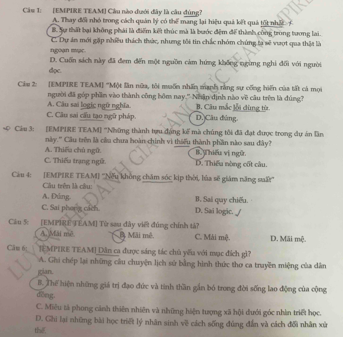 [EMPIRE TEAM] Câu nào dưới đây là câu đúng?
A. Thay đổi nhỏ trong cách quản lý có thể mang lại hiệu quả kết quả tốt nhất. C
B. Sự thất bại không phải là điểm kết thúc mà là bước đệm để thành công trong tương lai..
C. Dự án mới gặp nhiều thách thức, nhưng tôi tin chắc nhóm chúng ta sẽ vượt qua thật là
ngoạn mục.
D. Cuốn sách này đã đem đến một nguồn cảm hứng không ngừng nghi đối với người
đọc.
Câu 2: [EMPIRE TEAM] “Một lần nữa, tôi muốn nhấn mạnh rằng sự cống hiến của tất cả mọi
người đã góp phần vào thành công hôm nay." Nhận định nào về câu trên là đúng?
A. Câu sai logic ngữ nghĩa. B. Câu mắc lỗi dùng từ.
C. Câu sai cấu tạo ngữ pháp. D. Câu đúng.
Câu 3: [EMPIRE TEAM] “Những thành tựu đáng kể mà chúng tôi đã đạt được trong dự án lần
này." Câu trên là câu chưa hoàn chinh vì thiếu thành phần nào sau đây?
A. Thiếu chủ ngữ. B. Thiếu vị ngữ.
C. Thiếu trạng ngữ. D. Thiếu nòng cốt câu.
Câu 4: :[EMPIRE TEAM] ''Nếu không chăm sóc kịp thời, lúa sẽ giảm năng suất''
Câu trên là câu:
A. Đúng. B. Sai quy chiếu.
C. Sai phong cách. D. Sai logic.
Câu 5: [EMPIRE TEAM] Từ sau đây viết đúng chính tả?
A. Mài mê. B. Mãi mê. C. Mải mệ. D. Mãi mệ.
Câu 6: [EMPIRE TEAM] Dân ca được sáng tác chủ yếu với mục đích gì?
A. Ghi chép lại những câu chuyện lịch sử bằng hình thức thơ ca truyền miệng của dân
gian.
B. Thể hiện những giá trị đạo đức và tinh thần gắn bó trong đời sống lao động của cộng
đồng.
C. Miêu tả phong cảnh thiên nhiên và những hiện tượng xã hội dưới góc nhìn triết học.
D. Ghì lại những bài học triết lý nhân sinh về cách sống đúng đắn và cách đối nhân xử
thế.