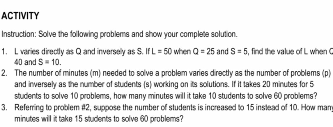 ACTIVITY 
Instruction: Solve the following problems and show your complete solution. 
1. L varies directly as Q and inversely as S. If L=50 when Q=25 and S=5 , find the value of L when C
40 and S=10. 
2. The number of minutes (m) needed to solve a problem varies directly as the number of problems (p) 
and inversely as the number of students (s) working on its solutions. If it takes 20 minutes for 5
students to solve 10 problems, how many minutes will it take 10 students to solve 60 problems? 
3. Referring to problem #2, suppose the number of students is increased to 15 instead of 10. How many
minutes will it take 15 students to solve 60 problems?