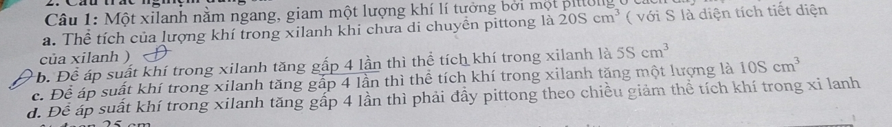 Một xilanh nằm ngang, giam một lượng khí lí tưởng bởi một pittolig
a. Thể tích của lượng khí trong xilanh khi chưa di chuyền pittong là 20Scm^3 ( với S là diện tích tiết diện
của xilanh )
b. Để áp suất khí trong xilanh tăng gấp 4 lần thì thể tích khí trong xilanh là 5Scm^3
c. Để áp suất khí trong xilanh tăng gấp 4 lần thì thể tích khí trong xilanh tăng một lượng là 10Scm^3
d. Để áp suất khí trong xilanh tăng gấp 4 lần thì phải đầy pittong theo chiều giảm thể tích khí trong xi lanh