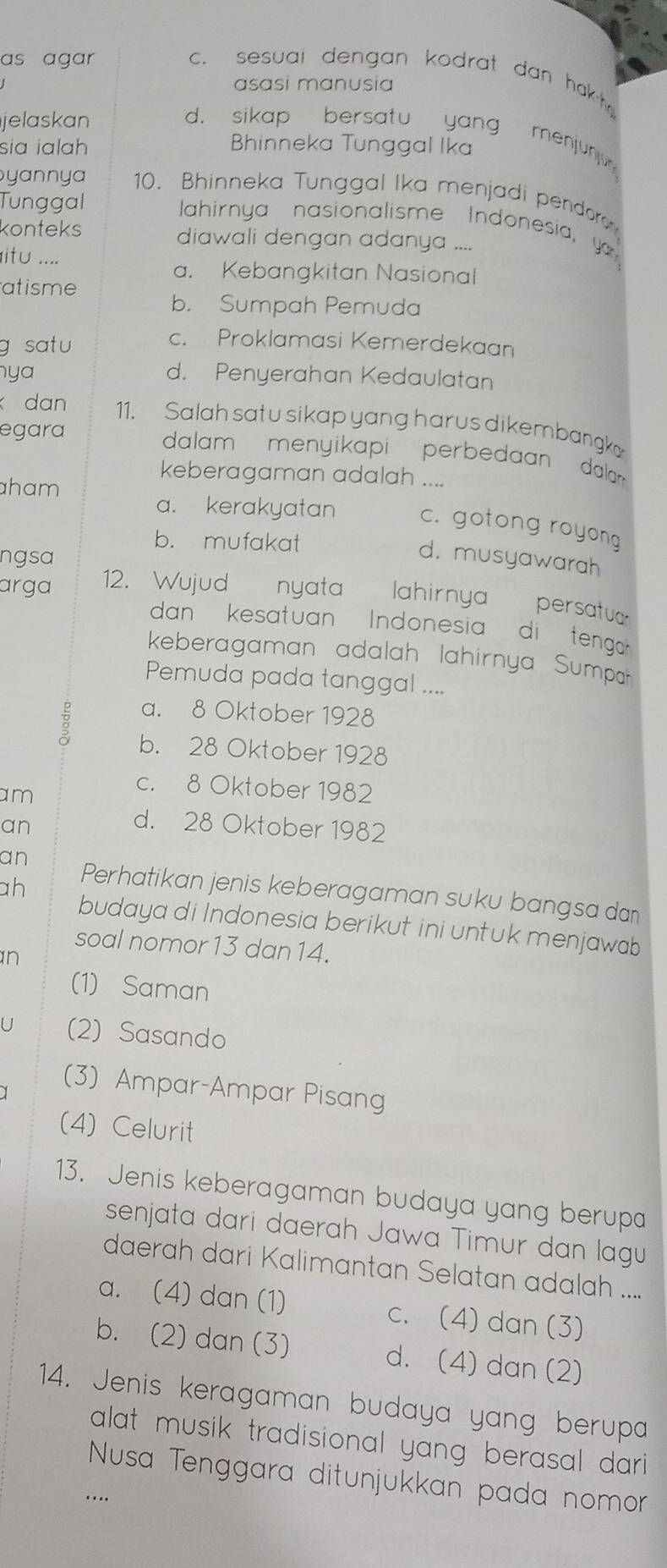 as agar
c. sesual dengan kodrat dan hakt 
asɑsi manusia
jelaskan d. sikap bersatu yang menjun 
sia ialah Bhinneka Tunggal Ika
yannya 10. Bhinneka Tunggal Ika menjadi pendoro
Tunggal
Jahirnya nasionalisme Indonesia, y 
konteks diawali dengan adanya ....
itu ....
a. Kebangkitan Nasional
atisme
b. Sumpah Pemuda
g satu
c. Proklamasi Kemerdekaan
nya d. Penyerahan Kedaulatan
dan 11. Salah satu sikap yang harus dikembang
egara
dalam  menyikapi  perbedaan dala 
keberagaman adalah ....
aham
a. kerakyatan c. gotong royong
b. mufakat
ngsa
d. musyawarah
arga 12. Wujud nyata lahirnya  persatuar
dan  kesatuan  Indonesia  di tenga' .
keberagaman adalah lahirnya Sumpah
Pemuda pada tanggal ....
a. 8 Oktober 1928
B b. 28 Oktober 1928
am
c. 8 Oktober 1982
an
d. 28 Oktober 1982
an
ah
Perhatikan jenis keberagaman suku bangsa dan
budaya di Indonesia berikut ini untuk menjawab
soal nomor 13 dan 14.
n
(1) Saman
U (2) Sasando
(3) Ampar-Ampar Pisang
(4) Celurit
13. Jenis keberagaman budaya yang berupa
senjata dari daerah Jawa Timur dan lagu
daerah dari Kalimantan Selatan adalah ....
a. (4) dan (1) c. (4) dan (3)
b. (2) dan (3) d. (4) dan (2)
14. Jenis keragaman budaya yang berupa
alat musik tradisional yang berasal dari 
Nusa Tenggara ditunjukkan pada nomor
…