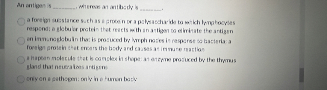 An antigen is _, whereas an antibody is_ .
a foreign substance such as a protein or a polysaccharide to which lymphocytes
respond; a globular protein that reacts with an antigen to eliminate the antigen
an immunoglobulin that is produced by lymph nodes in response to bacteria; a
foreign protein that enters the body and causes an immune reaction
a hapten molecule that is complex in shape; an enzyme produced by the thymus
gland that neutralizes antigens
only on a pathogen; only in a human body