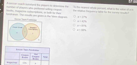 57:55
A soccer coach surveyed the players to determine the To the nearest whole percent, what is the value of a in
number of players who preferred selling coupon the relative frequency table for the survey results?
books, magazine subscriptions, or both for their
fundraiser. The results are given in the Venn diagram. a=27%
Soccer Team Fundraiser
a=42%
a=81%
Coupen Boets Sube cripitons
Mo gaczine a=88%
"
3
Soccer Team Fundraiser
Not Total
Coupon Books Coupon Books
Magazines 1.2%