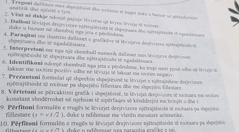 Tregonl dallimin mes shpejtësisë dhe nxitimit të trupit duke u bazuar në përkufizimin
analitik dhe njësitë e tyre.
2. Vëni në dukje ndonjë pajisje lëvizëse që kryen lëvizje të nxituar.
3. Dalloni lëvizjet drejtvizore njëtrajtësisht të shpejtuara dhe njëtrajtësisht të ngadalësuara
duke u bazuar në shembuj nga jeta e përditshme
4. Paraqitni me ilustrim dallimet e grafikëve të lëvizjeve drejtvizore njëtrajtësisht té
shpejtuara dhe të ngadalësuara.
5. Interpretoni me nga një shembull numerik dallimet mes lëvizjeve drejtvizore
njētrajtēsisht të shpejtuara dhe njëtrajtësisht tē ngadalēsuara.
6. Identifikoni ndonjë shembull nga jeta e përditshme, ku trupi merr pjesë edhe në lëvizje t
lakuar me nxitim pozitiv edhe në lëvizje të lakuar me nxitim negativ.
7. Prezantoni formulat që shprehin shpejtësinë te lëvizjet e njëtrajtshme drejtvizore
njëtrajtësisht të nxituar pa shpejtësi fillestare dhe me shpejtësi fillestare.
8. Vërtetoni se përcaktimi grafik i shpejtësisë, te lëvizjet drejtvizore të nxituara me nxitim
konstant shndërrohet në njehsim të sipërfaqes sẽ kënddrejtit me brinjët α dhe t.
9. Përfitoni formulën e rrugës te lëvizjet drejtvizore njëtrajtësisht të nxituara pa shpejtësi
fillestare (s=vt/2) duke u ndihmuar me vlerën mesatare aritmetike.
10. Përfitoni formulën e rrugës te lëvizjet drejtvizore njëtrajtësisht të nxituara pa shpejtësi
fllectare (s=vt/2) duke u ndihmuar nga paraqitia grafike e sai.