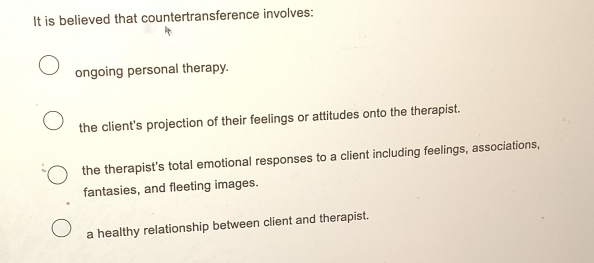 It is believed that countertransference involves:
ongoing personal therapy.
the client's projection of their feelings or attitudes onto the therapist.
the therapist's total emotional responses to a client including feelings, associations,
fantasies, and fleeting images.
a healthy relationship between client and therapist.