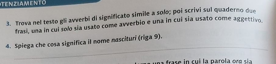 TENZIAMENTO 
3. Trova nel testo gli avverbi di significato simile a solo; poi scrivi sul quaderno due 
frasi, una in cui solo sia usato come avverbio e una in cui sia usato come aggettivo. 
_ 
4. Spiega che cosa significa il nome nascituri (riga 9). 
frase in cui la parola ora sia