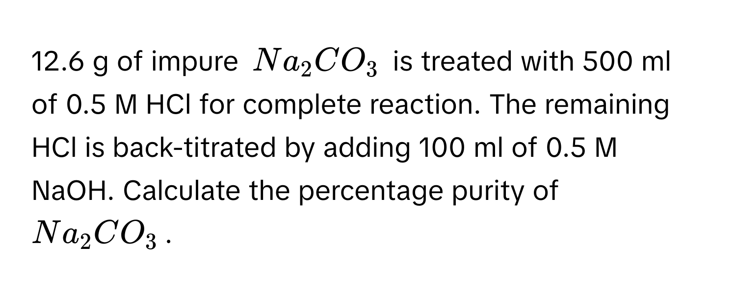 12.6 g of impure $Na_2CO_3$ is treated with 500 ml of 0.5 M HCl for complete reaction. The remaining HCl is back-titrated by adding 100 ml of 0.5 M NaOH. Calculate the percentage purity of $Na_2CO_3$.